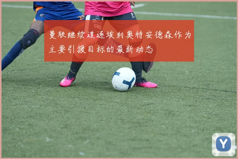 曼联继续追逐埃利奥特安德森作为主要引援目标的最新动态