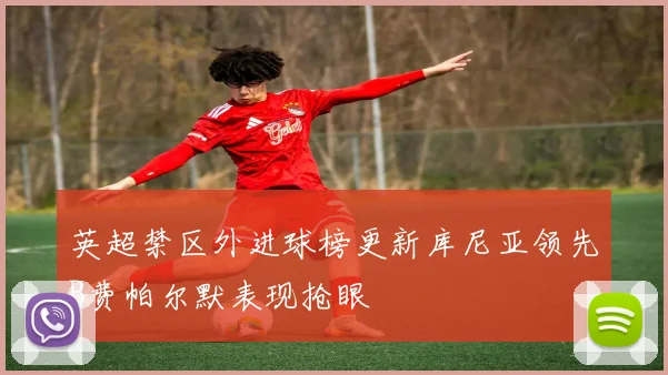 英超禁区外进球榜更新库尼亚领先B费帕尔默表现抢眼