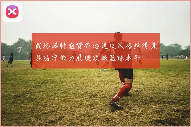 戴格诺特盛赞乔治进攻风格丝滑兼具防守能力展现顶级篮球水平