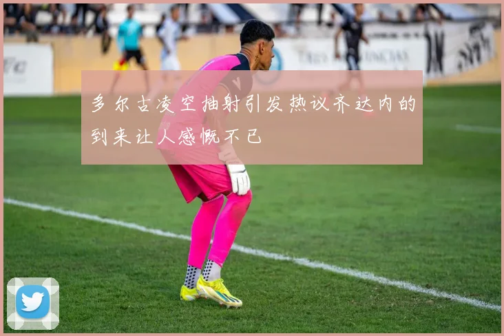 多尔古凌空抽射引发热议齐达内的到来让人感慨不已