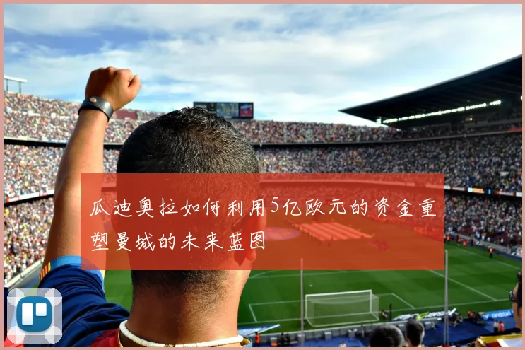 瓜迪奥拉如何利用5亿欧元的资金重塑曼城的未来蓝图