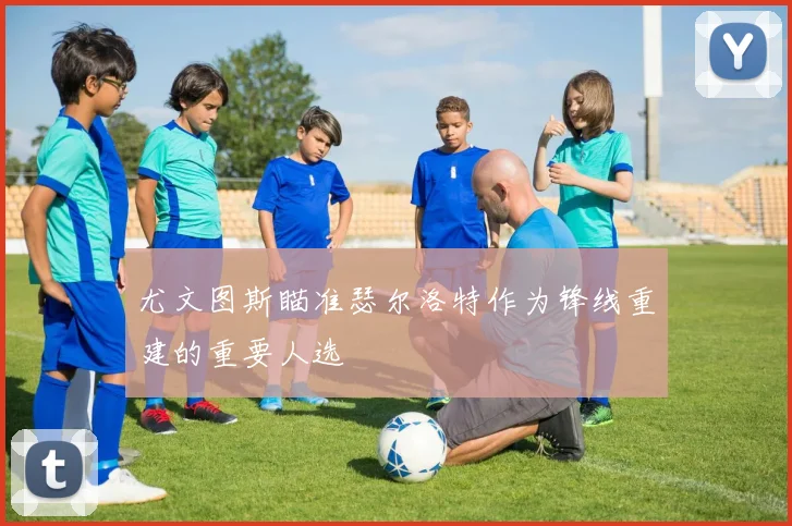 尤文图斯瞄准瑟尔洛特作为锋线重建的重要人选