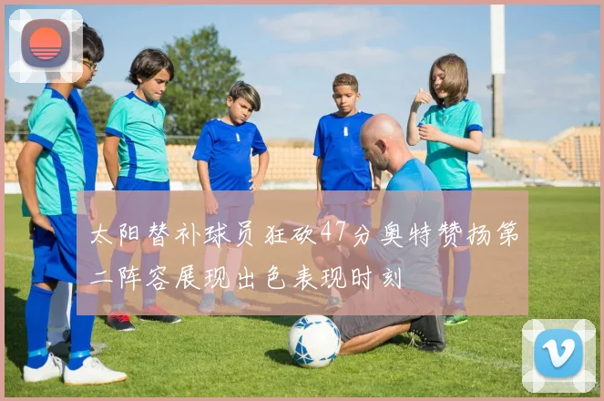 太阳替补球员狂砍47分奥特赞扬第二阵容展现出色表现时刻