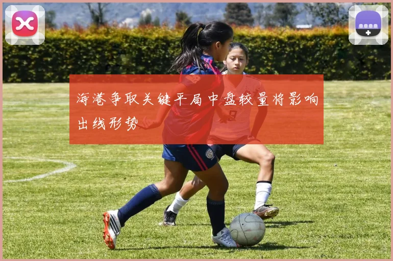 海港争取关键平局中盘较量将影响出线形势