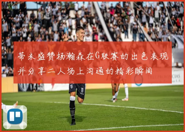 蒂米盛赞杨瀚森在G联赛的出色表现并分享二人场上沟通的精彩瞬间