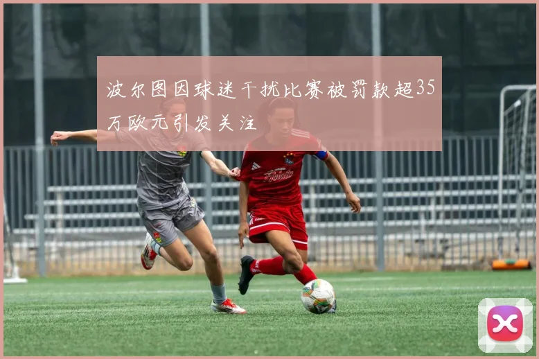 波尔图因球迷干扰比赛被罚款超35万欧元引发关注