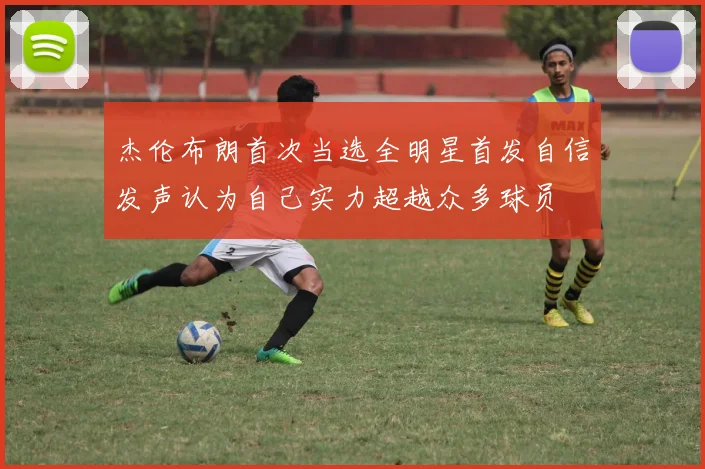 杰伦布朗首次当选全明星首发自信发声认为自己实力超越众多球员