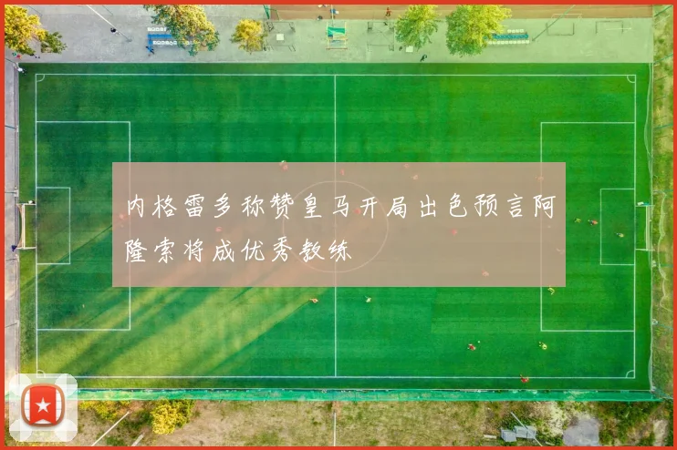 内格雷多称赞皇马开局出色预言阿隆索将成优秀教练