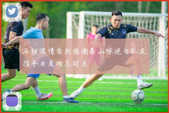 石柯深情告别感谢泰山球迷与队友携手共度难忘时光
