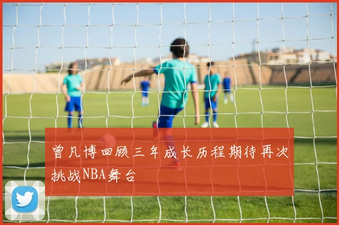 曾凡博回顾三年成长历程期待再次挑战NBA舞台