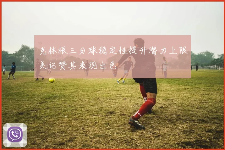 克林根三分球稳定性提升潜力上限美记赞其表现出色