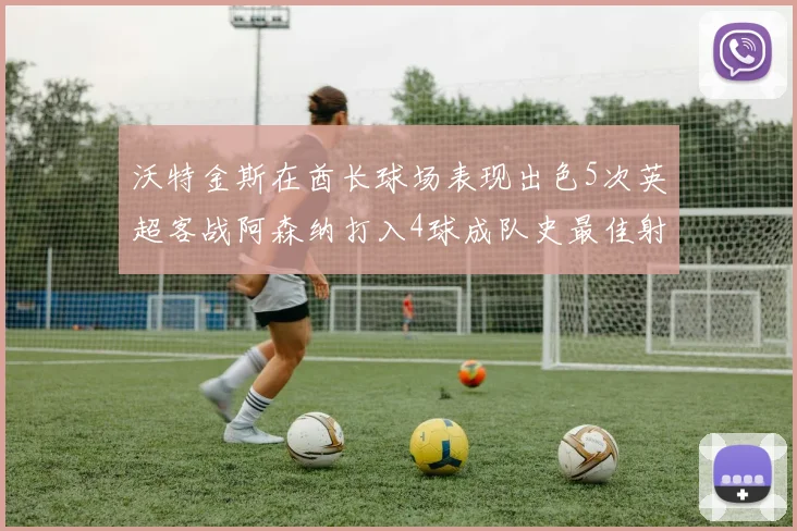 沃特金斯在酋长球场表现出色5次英超客战阿森纳打入4球成队史最佳射手