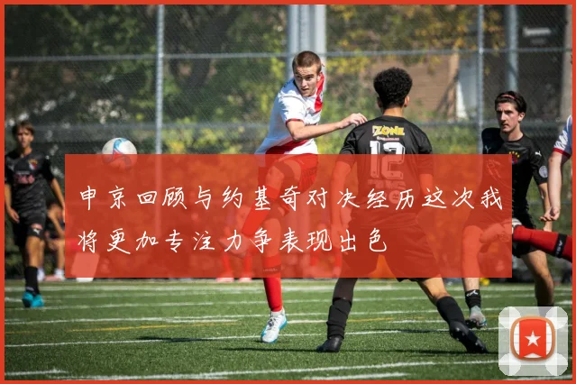 申京回顾与约基奇对决经历这次我将更加专注力争表现出色