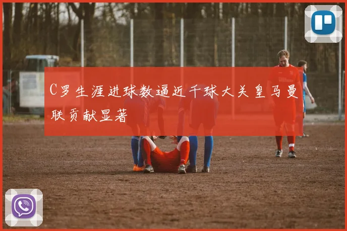 C罗生涯进球数逼近千球大关皇马曼联贡献显著
