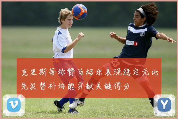 克里斯蒂称赞马绍尔表现稳定无论先发替补均能贡献关键得分