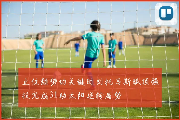 止住颓势的关键时刻托马斯弧顶强投完成31助太阳逆转局势