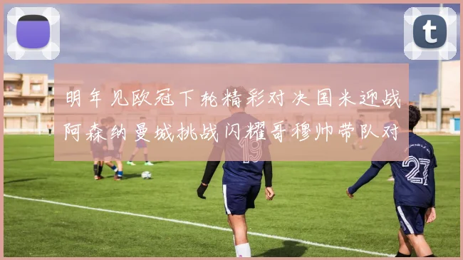 明年见欧冠下轮精彩对决国米迎战阿森纳曼城挑战闪耀哥穆帅带队对阵尤文