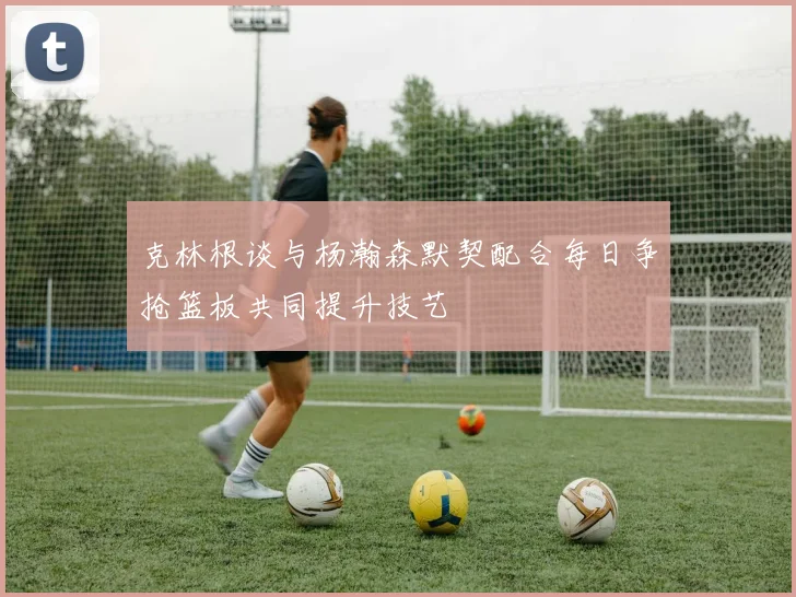 克林根谈与杨瀚森默契配合每日争抢篮板共同提升技艺