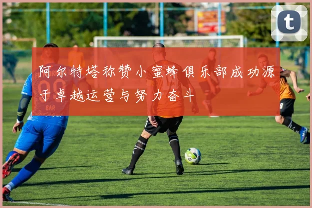 阿尔特塔称赞小蜜蜂俱乐部成功源于卓越运营与努力奋斗