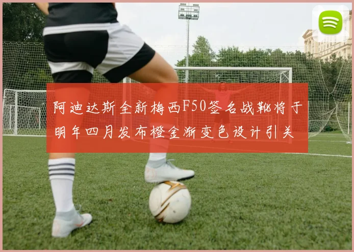 阿迪达斯全新梅西F50签名战靴将于明年四月发布橙金渐变色设计引关注