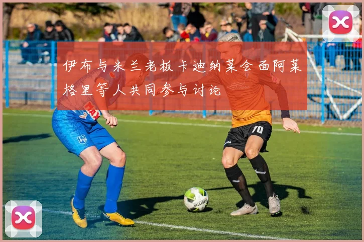 伊布与米兰老板卡迪纳莱会面阿莱格里等人共同参与讨论