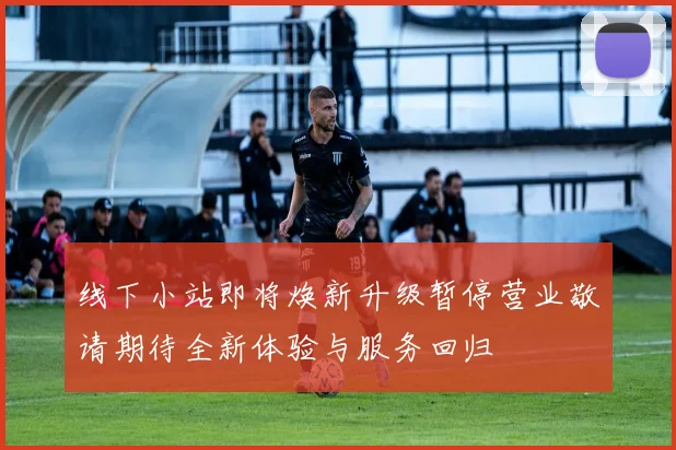 线下小站即将焕新升级暂停营业敬请期待全新体验与服务回归